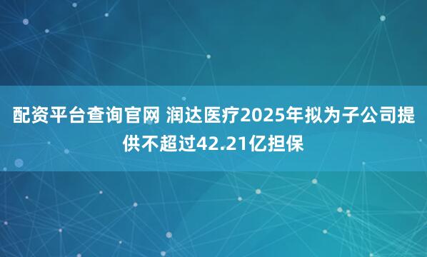 配资平台查询官网 润达医疗2025年拟为子公司提供不超过42.21亿担保