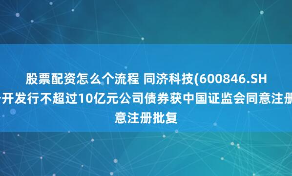 股票配资怎么个流程 同济科技(600846.SH)：公开发行不超过10亿元公司债券获中国证监会同意注册批复