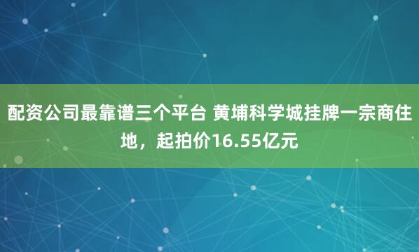 配资公司最靠谱三个平台 黄埔科学城挂牌一宗商住地，起拍价16.55亿元