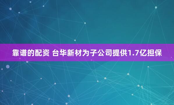 靠谱的配资 台华新材为子公司提供1.7亿担保