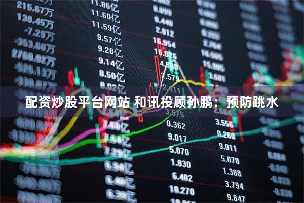 配资炒股平台网站 和讯投顾孙鹏：预防跳水