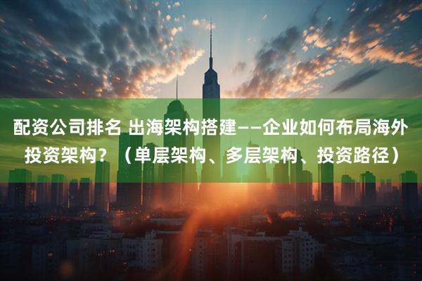 配资公司排名 出海架构搭建——企业如何布局海外投资架构？（单层架构、多层架构、投资路径）