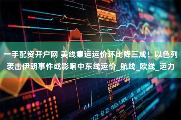 一手配资开户网 美线集运运价环比降三成！以色列袭击伊朗事件或影响中东线运价_航线_欧线_运力
