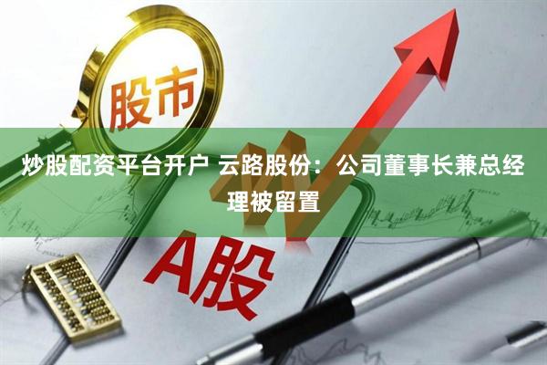 炒股配资平台开户 云路股份：公司董事长兼总经理被留置