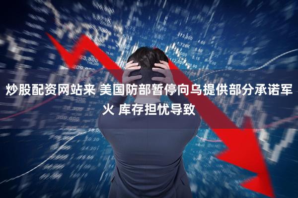 炒股配资网站来 美国防部暂停向乌提供部分承诺军火 库存担忧导致