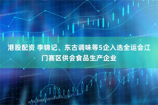 港股配资 李锦记、东古调味等5企入选全运会江门赛区供会食品生产企业