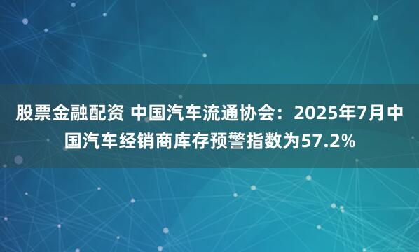 股票金融配资 中国汽车流通协会：2025年7月中国汽车经销商库存预警指数为57.2%
