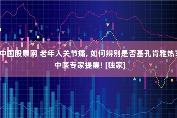 中国股票网 老年人关节痛, 如何辨别是否基孔肯雅热? 中医专家提醒! [独家]
