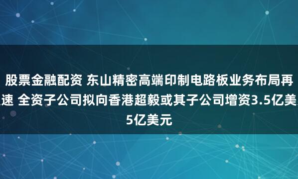 股票金融配资 东山精密高端印制电路板业务布局再提速 全资子公司拟向香港超毅或其子公司增资3.5亿美元