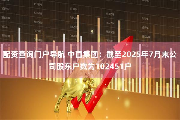 配资查询门户导航 中百集团：截至2025年7月末公司股东户数为102451户