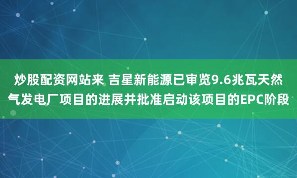 炒股配资网站来 吉星新能源已审览9.6兆瓦天然气发电厂项目的进展并批准启动该项目的EPC阶段