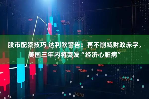 股市配资技巧 达利欧警告：再不削减财政赤字，美国三年内将突发“经济心脏病”