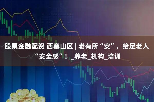 股票金融配资 西塞山区 | 老有所“安”，给足老人“安全感”！_养老_机构_培训