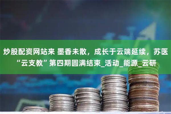 炒股配资网站来 墨香未散，成长于云端延续，苏医“云支教”第四期圆满结束_活动_能源_云研