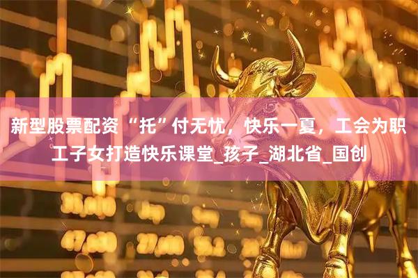 新型股票配资 “托”付无忧，快乐一夏，工会为职工子女打造快乐课堂_孩子_湖北省_国创