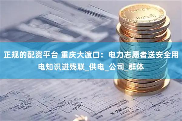 正规的配资平台 重庆大渡口：电力志愿者送安全用电知识进残联_供电_公司_群体