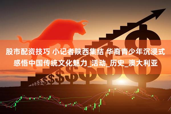 股市配资技巧 小记者陕西集结 华裔青少年沉浸式感悟中国传统文化魅力_活动_历史_澳大利亚