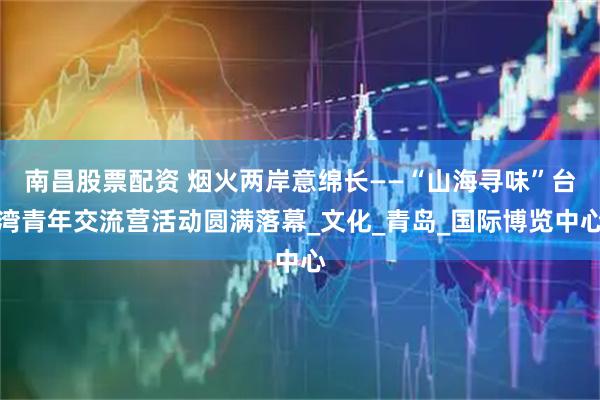南昌股票配资 烟火两岸意绵长——“山海寻味”台湾青年交流营活动圆满落幕_文化_青岛_国际博览中心