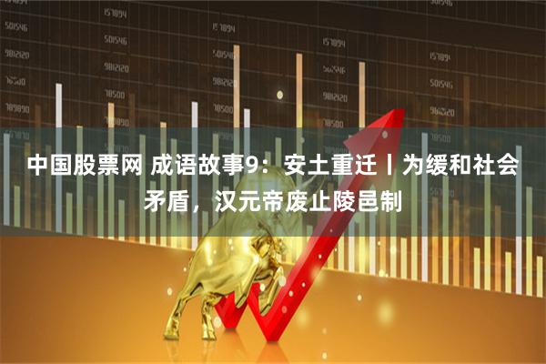 中国股票网 成语故事9：安土重迁丨为缓和社会矛盾，汉元帝废止陵邑制
