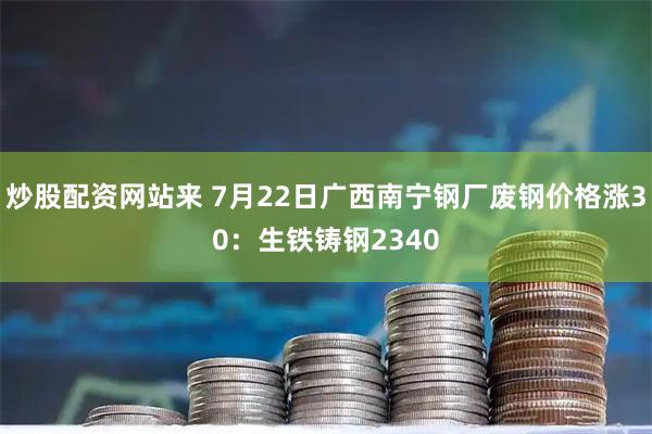 炒股配资网站来 7月22日广西南宁钢厂废钢价格涨30：生铁铸钢2340