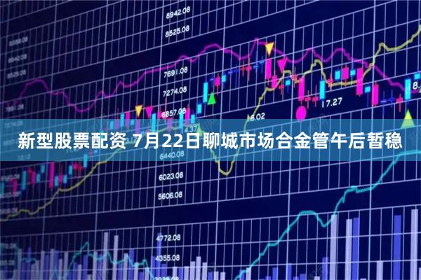 新型股票配资 7月22日聊城市场合金管午后暂稳