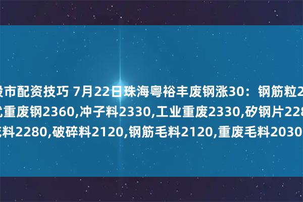 股市配资技巧 7月22日珠海粤裕丰废钢涨30：钢筋粒2500,精料废钢2440,优重废钢2360,冲子料2330,工业重废2330,矽钢片2280,冲花料2280,破碎料2120,钢筋毛料2120,重废毛料2030,小剪料2160,薄剪料(停收)1760。