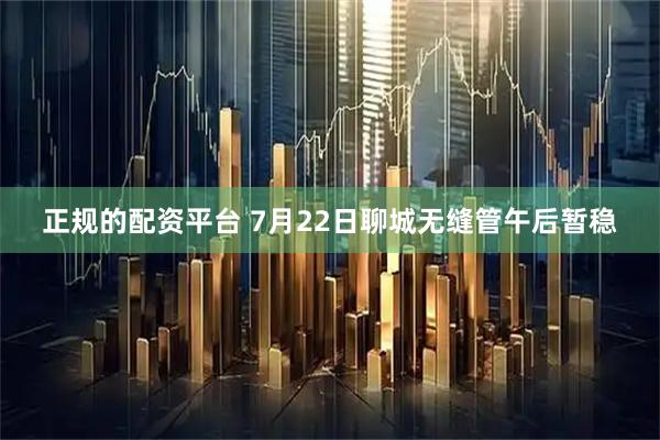 正规的配资平台 7月22日聊城无缝管午后暂稳
