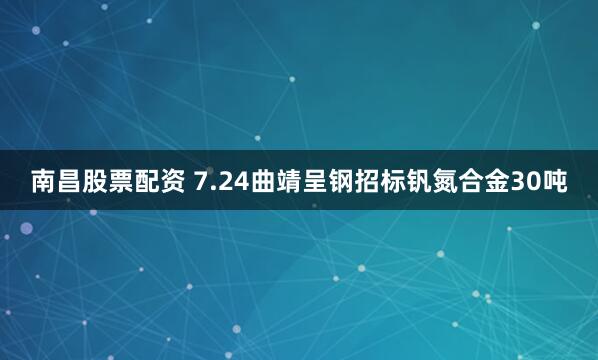 南昌股票配资 7.24曲靖呈钢招标钒氮合金30吨