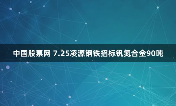 中国股票网 7.25凌源钢铁招标钒氮合金90吨