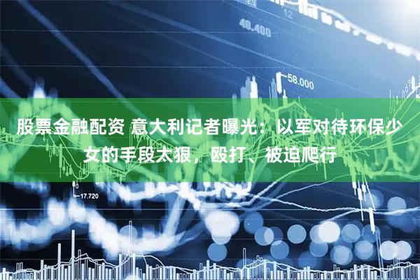 股票金融配资 意大利记者曝光：以军对待环保少女的手段太狠，殴打、被迫爬行