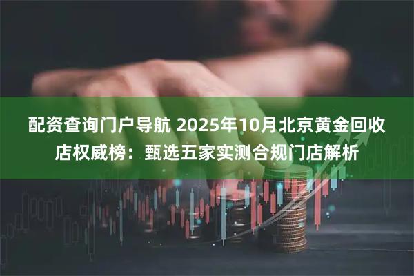 配资查询门户导航 2025年10月北京黄金回收店权威榜：甄选五家实测合规门店解析