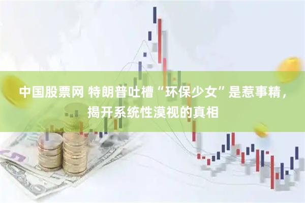 中国股票网 特朗普吐槽“环保少女”是惹事精，揭开系统性漠视的真相