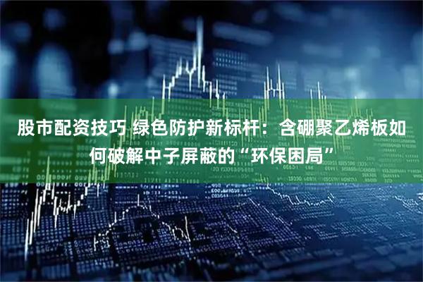 股市配资技巧 绿色防护新标杆：含硼聚乙烯板如何破解中子屏蔽的“环保困局”
